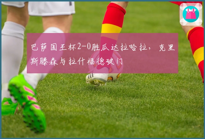 巴萨国王杯2-0胜瓜达拉哈拉，克里斯滕森与拉什福德破门