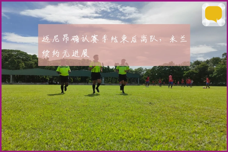 迈尼昂确认赛季结束后离队，米兰续约无进展