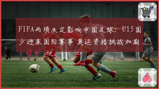 FIFA两项决定影响中国足球：U15国少迎来国际赛事 奥运资格挑战加剧