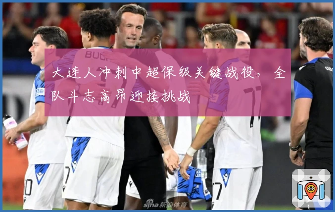 大连人冲刺中超保级关键战役，全队斗志高昂迎接挑战