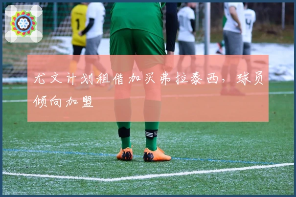 尤文计划租借加买弗拉泰西，球员倾向加盟