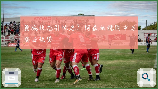 曼城状态引忧虑？阿森纳稳固中后场占优势