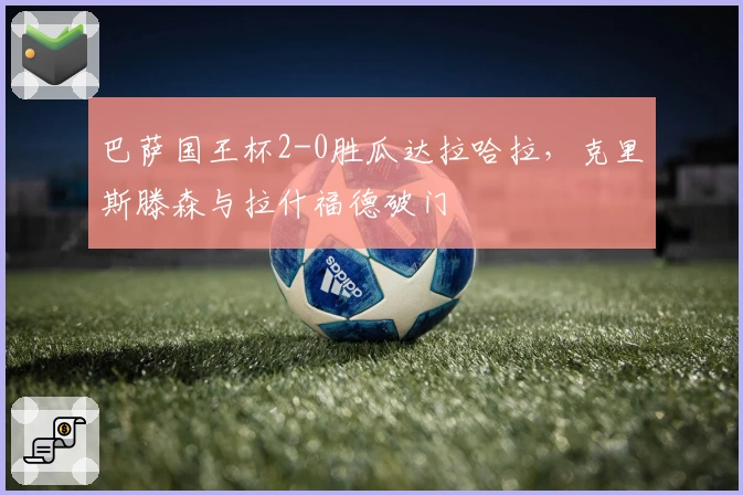 巴萨国王杯2-0胜瓜达拉哈拉，克里斯滕森与拉什福德破门