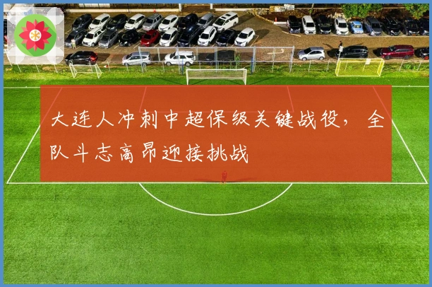 大连人冲刺中超保级关键战役，全队斗志高昂迎接挑战