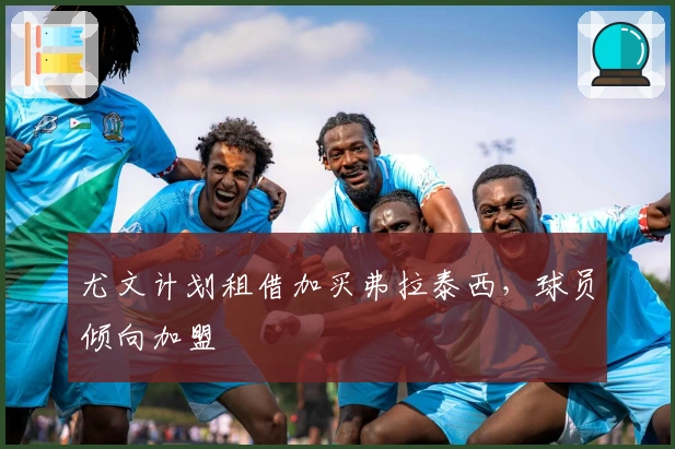 尤文计划租借加买弗拉泰西，球员倾向加盟